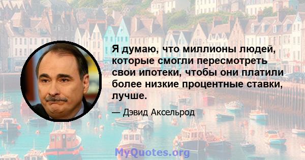 Я думаю, что миллионы людей, которые смогли пересмотреть свои ипотеки, чтобы они платили более низкие процентные ставки, лучше.