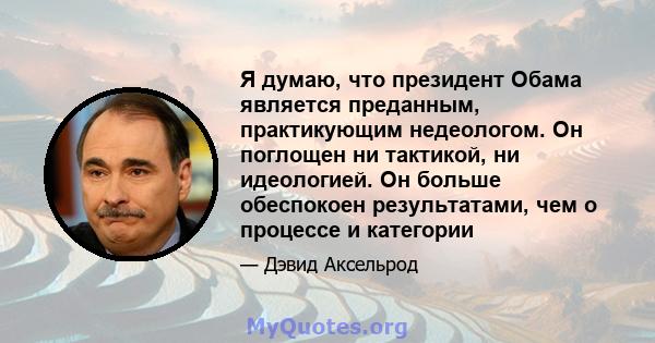 Я думаю, что президент Обама является преданным, практикующим недеологом. Он поглощен ни тактикой, ни идеологией. Он больше обеспокоен результатами, чем о процессе и категории