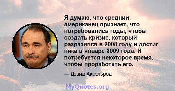 Я думаю, что средний американец признает, что потребовались годы, чтобы создать кризис, который разразился в 2008 году и достиг пика в январе 2009 года. И потребуется некоторое время, чтобы проработать его.