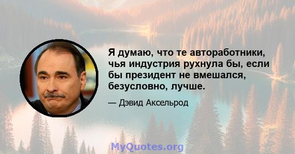 Я думаю, что те автоработники, чья индустрия рухнула бы, если бы президент не вмешался, безусловно, лучше.