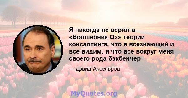 Я никогда не верил в «Волшебник Оз» теории консалтинга, что я всезнающий и все видим, и что все вокруг меня своего рода бэкбенчер