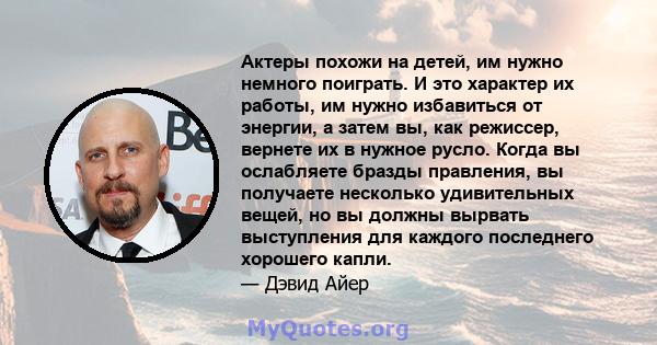 Актеры похожи на детей, им нужно немного поиграть. И это характер их работы, им нужно избавиться от энергии, а затем вы, как режиссер, вернете их в нужное русло. Когда вы ослабляете бразды правления, вы получаете