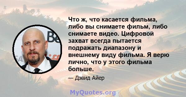 Что ж, что касается фильма, либо вы снимаете фильм, либо снимаете видео. Цифровой захват всегда пытается подражать диапазону и внешнему виду фильма. Я верю лично, что у этого фильма больше.