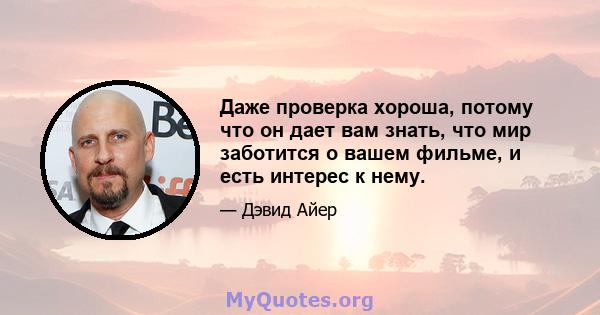 Даже проверка хороша, потому что он дает вам знать, что мир заботится о вашем фильме, и есть интерес к нему.