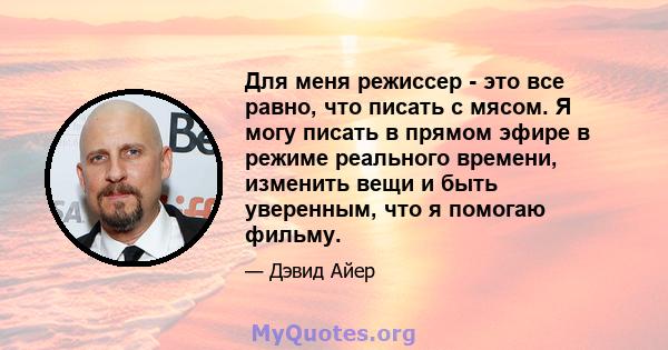 Для меня режиссер - это все равно, что писать с мясом. Я могу писать в прямом эфире в режиме реального времени, изменить вещи и быть уверенным, что я помогаю фильму.