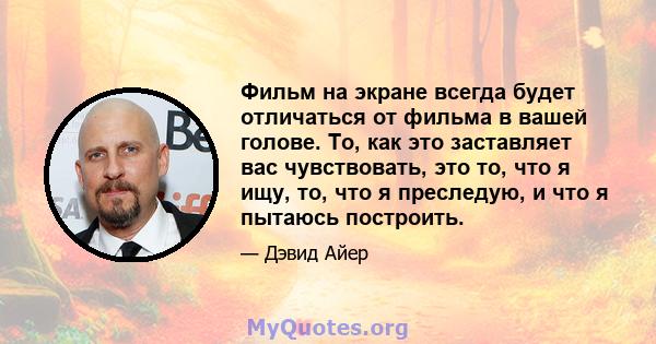 Фильм на экране всегда будет отличаться от фильма в вашей голове. То, как это заставляет вас чувствовать, это то, что я ищу, то, что я преследую, и что я пытаюсь построить.