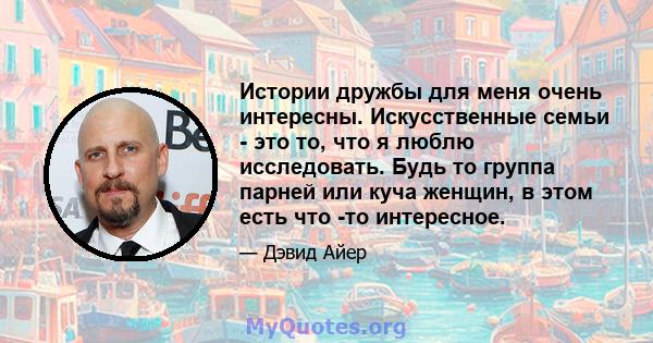 Истории дружбы для меня очень интересны. Искусственные семьи - это то, что я люблю исследовать. Будь то группа парней или куча женщин, в этом есть что -то интересное.