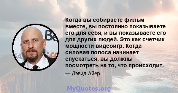 Когда вы собираете фильм вместе, вы постоянно показываете его для себя, и вы показываете его для других людей. Это как счетчик мощности видеоигр. Когда силовая полоса начинает спускаться, вы должны посмотреть на то, что 