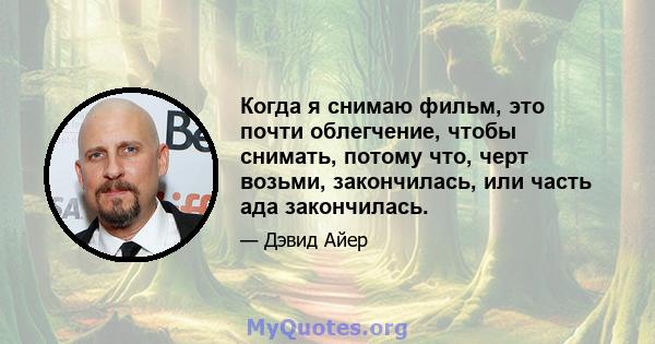 Когда я снимаю фильм, это почти облегчение, чтобы снимать, потому что, черт возьми, закончилась, или часть ада закончилась.