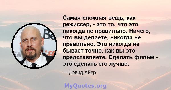 Самая сложная вещь, как режиссер, - это то, что это никогда не правильно. Ничего, что вы делаете, никогда не правильно. Это никогда не бывает точно, как вы это представляете. Сделать фильм - это сделать его лучше.