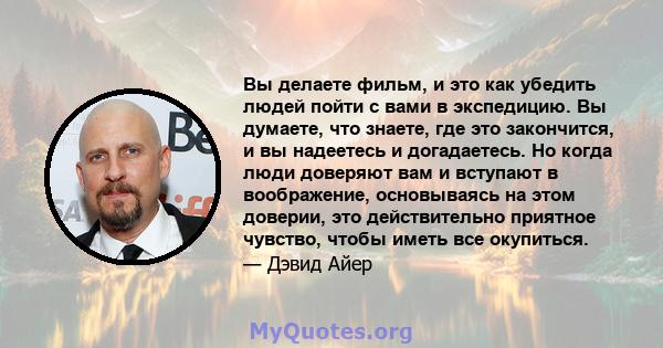 Вы делаете фильм, и это как убедить людей пойти с вами в экспедицию. Вы думаете, что знаете, где это закончится, и вы надеетесь и догадаетесь. Но когда люди доверяют вам и вступают в воображение, основываясь на этом