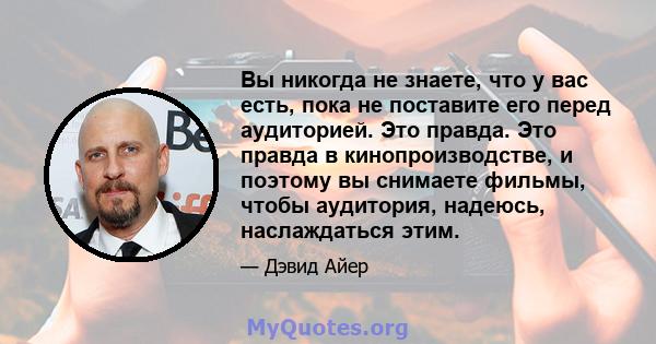 Вы никогда не знаете, что у вас есть, пока не поставите его перед аудиторией. Это правда. Это правда в кинопроизводстве, и поэтому вы снимаете фильмы, чтобы аудитория, надеюсь, наслаждаться этим.