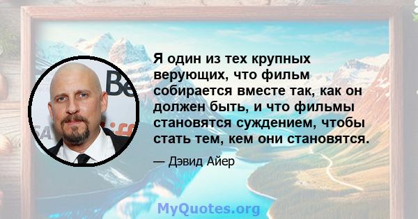 Я один из тех крупных верующих, что фильм собирается вместе так, как он должен быть, и что фильмы становятся суждением, чтобы стать тем, кем они становятся.