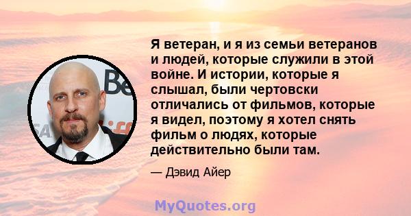 Я ветеран, и я из семьи ветеранов и людей, которые служили в этой войне. И истории, которые я слышал, были чертовски отличались от фильмов, которые я видел, поэтому я хотел снять фильм о людях, которые действительно