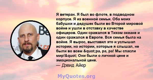 Я ветеран. Я был во флоте, в подводном корпусе. Я из военной семьи. Оба моих бабушки и дедушек были во Второй мировой войне и ушли в отставку в качестве офицеров. Один сражался в Тихом океане и один сражался в Европе.