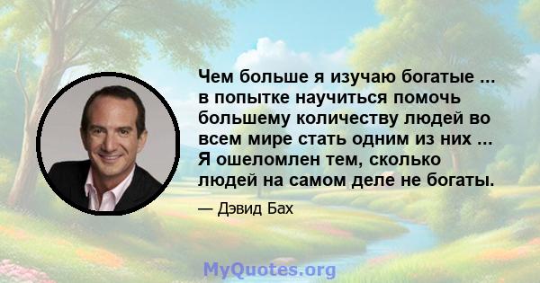 Чем больше я изучаю богатые ... в попытке научиться помочь большему количеству людей во всем мире стать одним из них ... Я ошеломлен тем, сколько людей на самом деле не богаты.