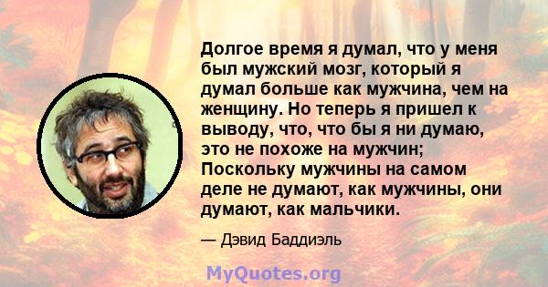 Долгое время я думал, что у меня был мужский мозг, который я думал больше как мужчина, чем на женщину. Но теперь я пришел к выводу, что, что бы я ни думаю, это не похоже на мужчин; Поскольку мужчины на самом деле не