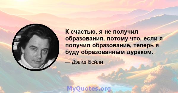 К счастью, я не получил образования, потому что, если я получил образование, теперь я буду образованным дураком.