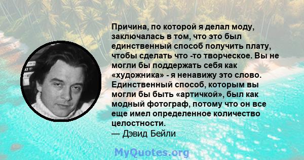 Причина, по которой я делал моду, заключалась в том, что это был единственный способ получить плату, чтобы сделать что -то творческое. Вы не могли бы поддержать себя как «художника» - я ненавижу это слово. Единственный