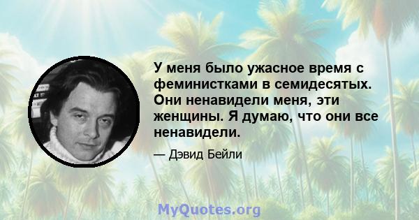 У меня было ужасное время с феминистками в семидесятых. Они ненавидели меня, эти женщины. Я думаю, что они все ненавидели.