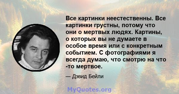 Все картинки неестественны. Все картинки грустны, потому что они о мертвых людях. Картины, о которых вы не думаете в особое время или с конкретным событием. С фотографиями я всегда думаю, что смотрю на что -то мертвое.