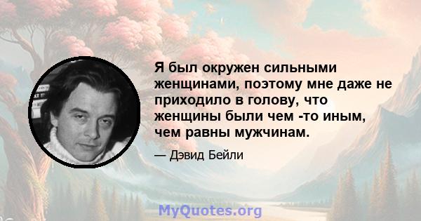 Я был окружен сильными женщинами, поэтому мне даже не приходило в голову, что женщины были чем -то иным, чем равны мужчинам.