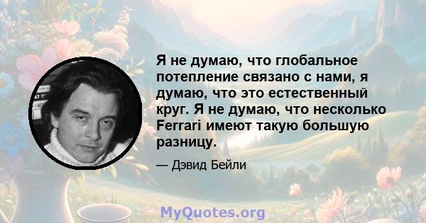 Я не думаю, что глобальное потепление связано с нами, я думаю, что это естественный круг. Я не думаю, что несколько Ferrari имеют такую ​​большую разницу.