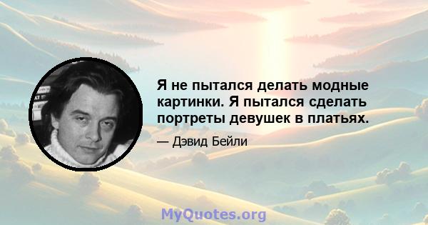 Я не пытался делать модные картинки. Я пытался сделать портреты девушек в платьях.