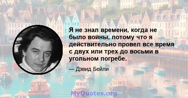 Я не знал времени, когда не было войны, потому что я действительно провел все время с двух или трех до восьми в угольном погребе.