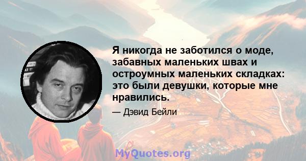 Я никогда не заботился о моде, забавных маленьких швах и остроумных маленьких складках: это были девушки, которые мне нравились.