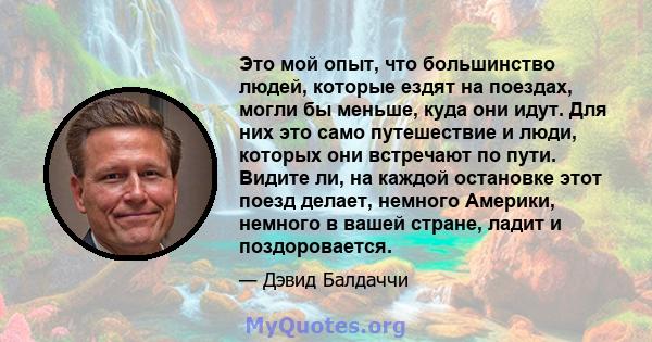 Это мой опыт, что большинство людей, которые ездят на поездах, могли бы меньше, куда они идут. Для них это само путешествие и люди, которых они встречают по пути. Видите ли, на каждой остановке этот поезд делает,