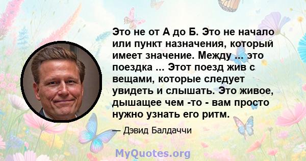 Это не от А до Б. Это не начало или пункт назначения, который имеет значение. Между ... это поездка ... Этот поезд жив с вещами, которые следует увидеть и слышать. Это живое, дышащее чем -то - вам просто нужно узнать