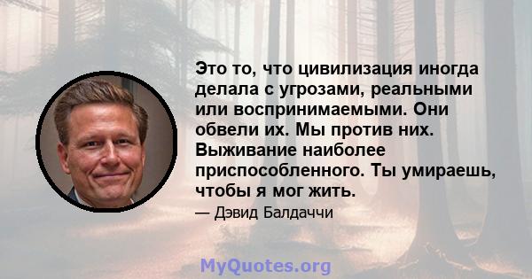 Это то, что цивилизация иногда делала с угрозами, реальными или воспринимаемыми. Они обвели их. Мы против них. Выживание наиболее приспособленного. Ты умираешь, чтобы я мог жить.