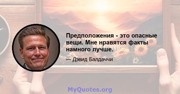 Предположения - это опасные вещи. Мне нравятся факты намного лучше.