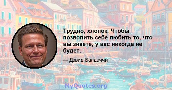 Трудно, хлопок. Чтобы позволить себе любить то, что вы знаете, у вас никогда не будет.