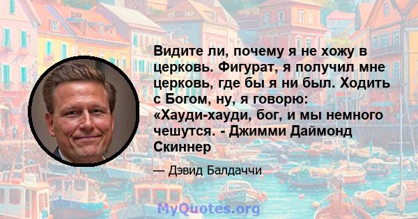 Видите ли, почему я не хожу в церковь. Фигурат, я получил мне церковь, где бы я ни был. Ходить с Богом, ну, я говорю: «Хауди-хауди, бог, и мы немного чешутся. - Джимми Даймонд Скиннер