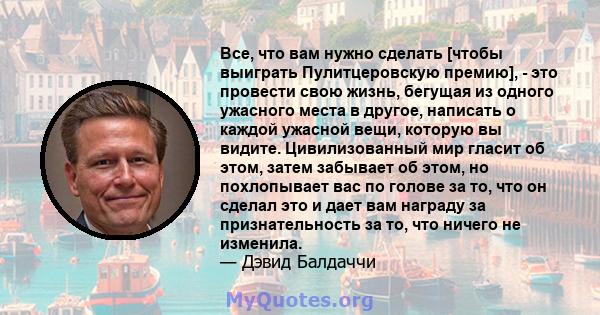 Все, что вам нужно сделать [чтобы выиграть Пулитцеровскую премию], - это провести свою жизнь, бегущая из одного ужасного места в другое, написать о каждой ужасной вещи, которую вы видите. Цивилизованный мир гласит об