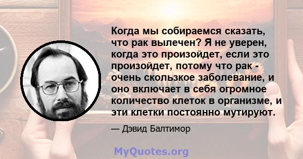 Когда мы собираемся сказать, что рак вылечен? Я не уверен, когда это произойдет, если это произойдет, потому что рак - очень скользкое заболевание, и оно включает в себя огромное количество клеток в организме, и эти