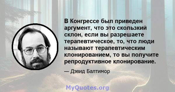 В Конгрессе был приведен аргумент, что это скользкий склон, если вы разрешаете терапевтическое, то, что люди называют терапевтическим клонированием, то вы получите репродуктивное клонирование.