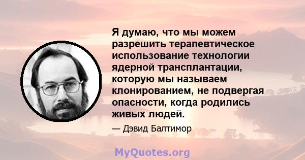 Я думаю, что мы можем разрешить терапевтическое использование технологии ядерной трансплантации, которую мы называем клонированием, не подвергая опасности, когда родились живых людей.