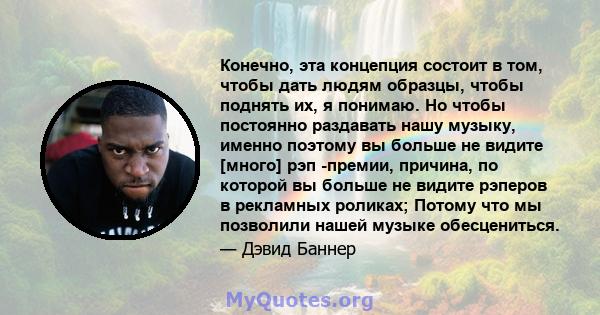 Конечно, эта концепция состоит в том, чтобы дать людям образцы, чтобы поднять их, я понимаю. Но чтобы постоянно раздавать нашу музыку, именно поэтому вы больше не видите [много] рэп -премии, причина, по которой вы