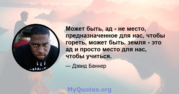 Может быть, ад - не место, предназначенное для нас, чтобы гореть, может быть, земля - ​​это ад и просто место для нас, чтобы учиться.