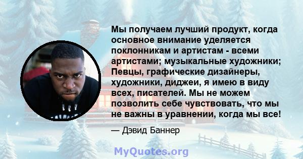 Мы получаем лучший продукт, когда основное внимание уделяется поклонникам и артистам - всеми артистами; музыкальные художники; Певцы, графические дизайнеры, художники, диджеи, я имею в виду всех, писателей. Мы не можем