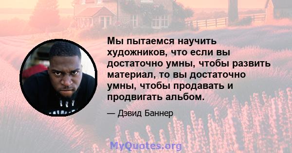 Мы пытаемся научить художников, что если вы достаточно умны, чтобы развить материал, то вы достаточно умны, чтобы продавать и продвигать альбом.