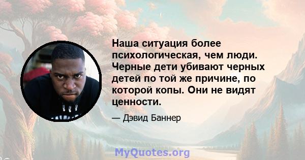 Наша ситуация более психологическая, чем люди. Черные дети убивают черных детей по той же причине, по которой копы. Они не видят ценности.