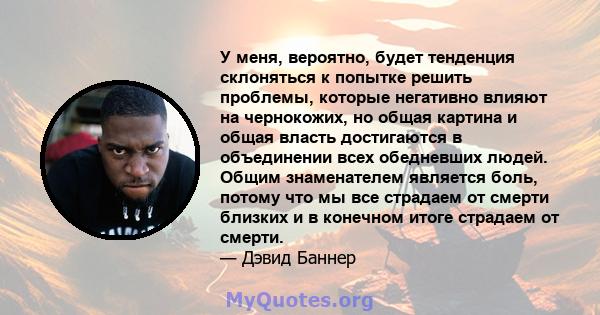 У меня, вероятно, будет тенденция склоняться к попытке решить проблемы, которые негативно влияют на чернокожих, но общая картина и общая власть достигаются в объединении всех обедневших людей. Общим знаменателем