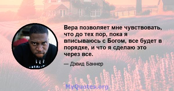 Вера позволяет мне чувствовать, что до тех пор, пока я вписываюсь с Богом, все будет в порядке, и что я сделаю это через все.