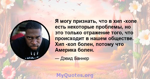 Я могу признать, что в хип -хопе есть некоторые проблемы, но это только отражение того, что происходит в нашем обществе. Хип -хоп болен, потому что Америка болен.