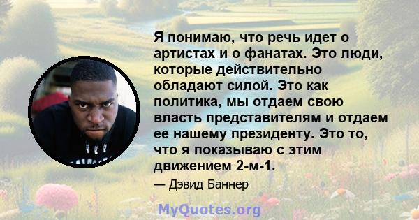 Я понимаю, что речь идет о артистах и ​​о фанатах. Это люди, которые действительно обладают силой. Это как политика, мы отдаем свою власть представителям и отдаем ее нашему президенту. Это то, что я показываю с этим