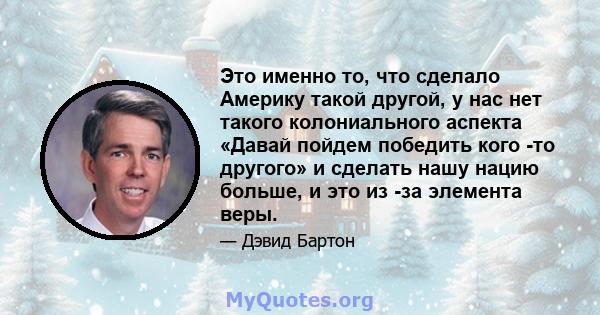 Это именно то, что сделало Америку такой другой, у нас нет такого колониального аспекта «Давай пойдем победить кого -то другого» и сделать нашу нацию больше, и это из -за элемента веры.